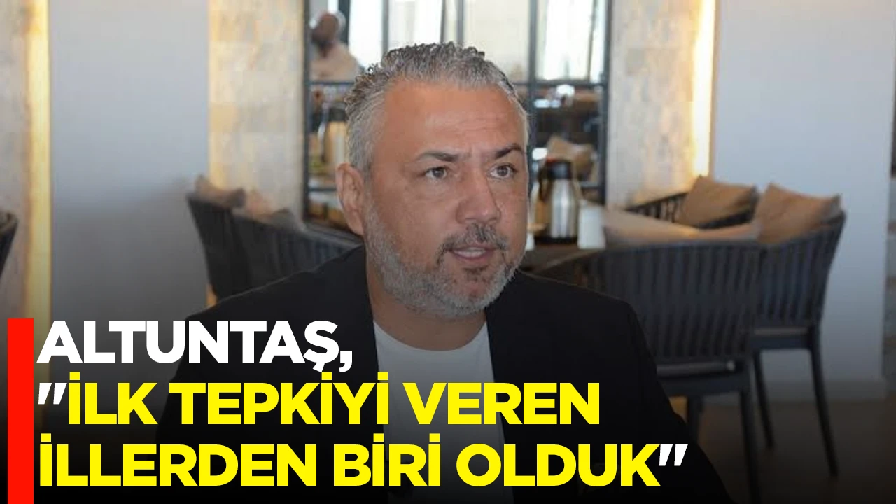 ALTUNTAŞ, "İLK TEPKİYİ VEREN İLLERDEN BİRİ OLDUK"