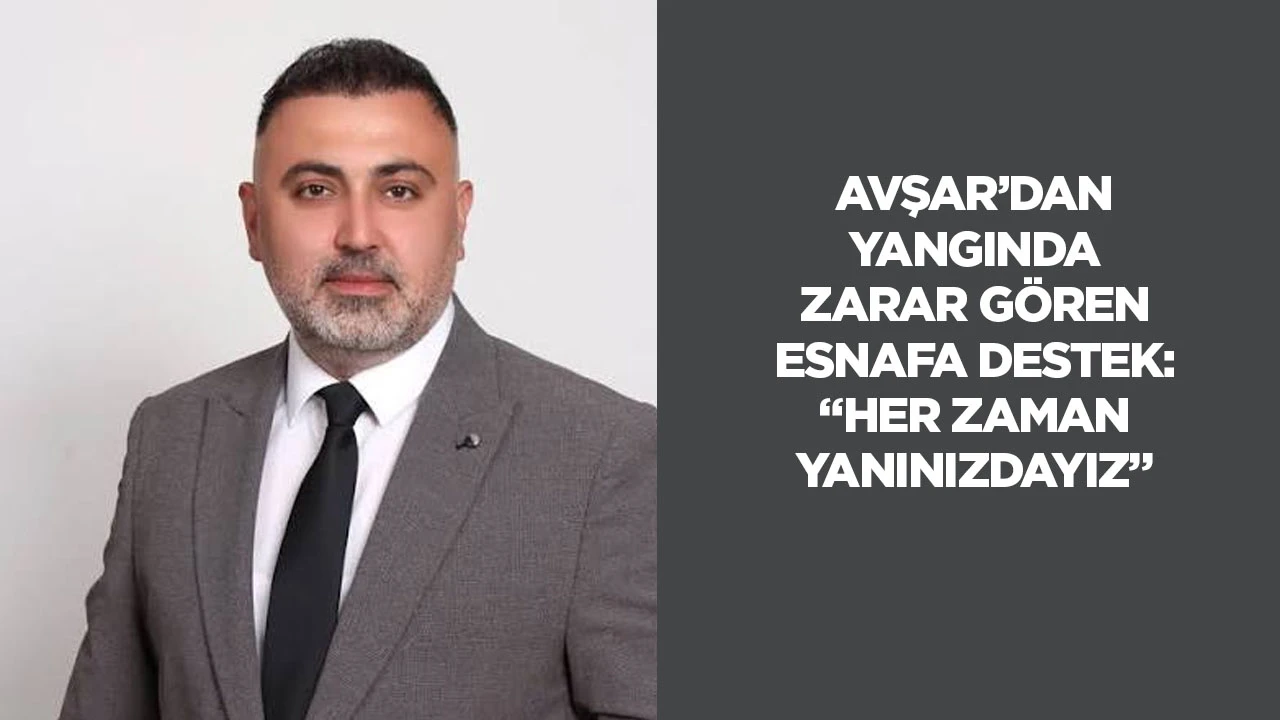 Avşar&rsquo;dan yangında zarar g&ouml;ren esnafa destek: &ldquo;Her zaman yanınızdayız&rdquo;