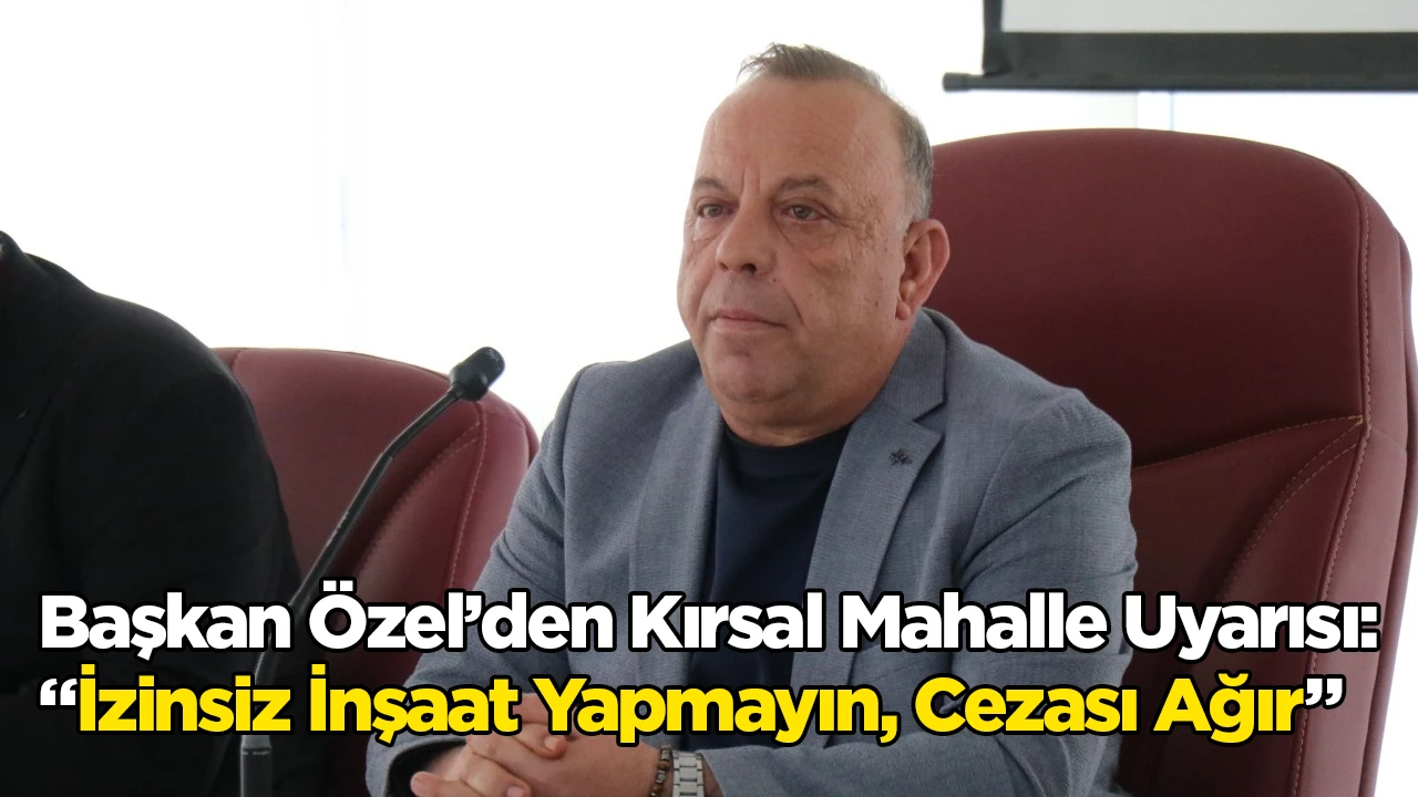 Başkan &Ouml;zel&rsquo;den Kırsal Mahalle Uyarısı: &ldquo;İzinsiz İnşaat Yapmayın, Cezası Ağır&rdquo;