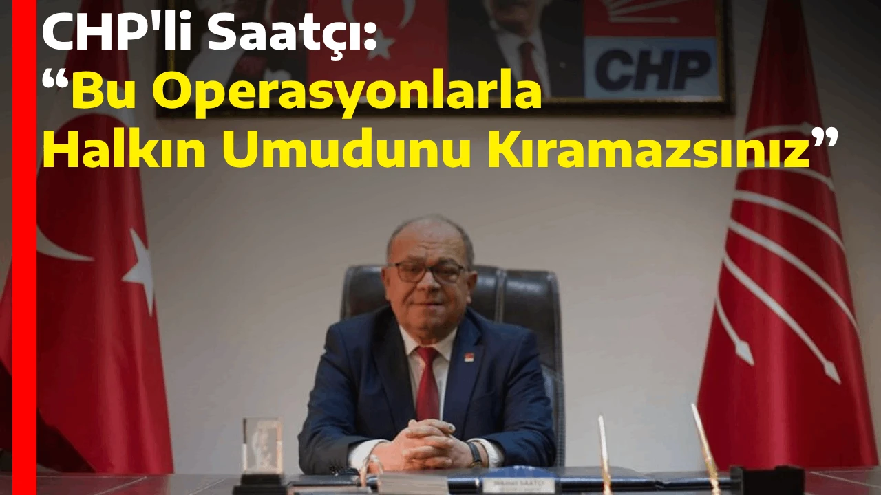 CHP'li Saatçı: “Bu Operasyonlarla Halkın Umudunu Kıramazsınız”