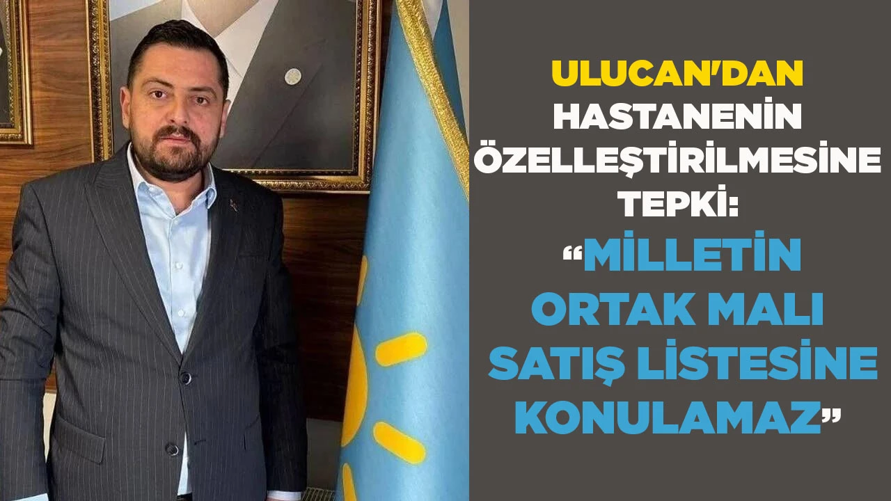 ULUCAN'DAN HASTANENİN &Ouml;ZELLEŞTİRİLMESİNE TEPKİ: &ldquo;MİLLETİN ORTAK MALI SATIŞ LİSTESİNE KONULAMAZ&rdquo;