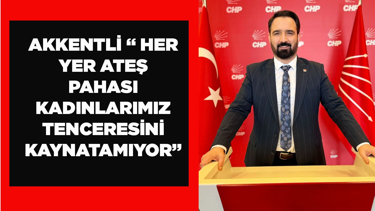 AKKENTLİ &ldquo; HER YER ATEŞ PAHASI KADINLARIMIZ TENCERESİNİ KAYNATAMIYOR&rdquo;