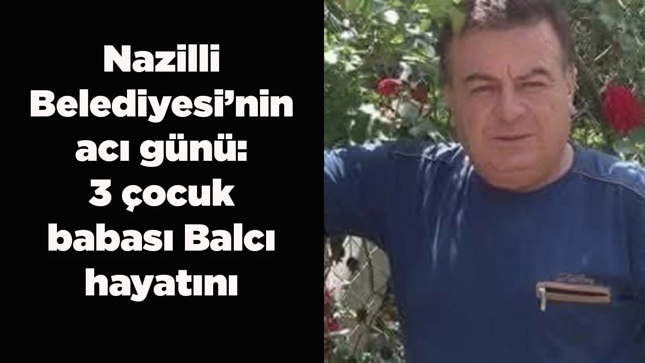 Nazilli Belediyesi&rsquo;nin acı g&uuml;n&uuml;: 3 &ccedil;ocuk babası Balcı hayatını kaybetti