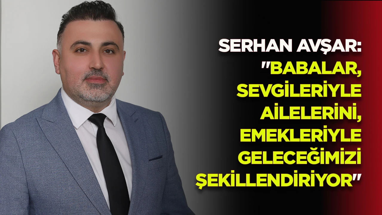 SERHAN AVŞAR: "BABALAR, SEVGİLERİYLE AİLELERİNİ, EMEKLERİYLE GELECEĞİMİZİ ŞEKİLLENDİRİYOR"
