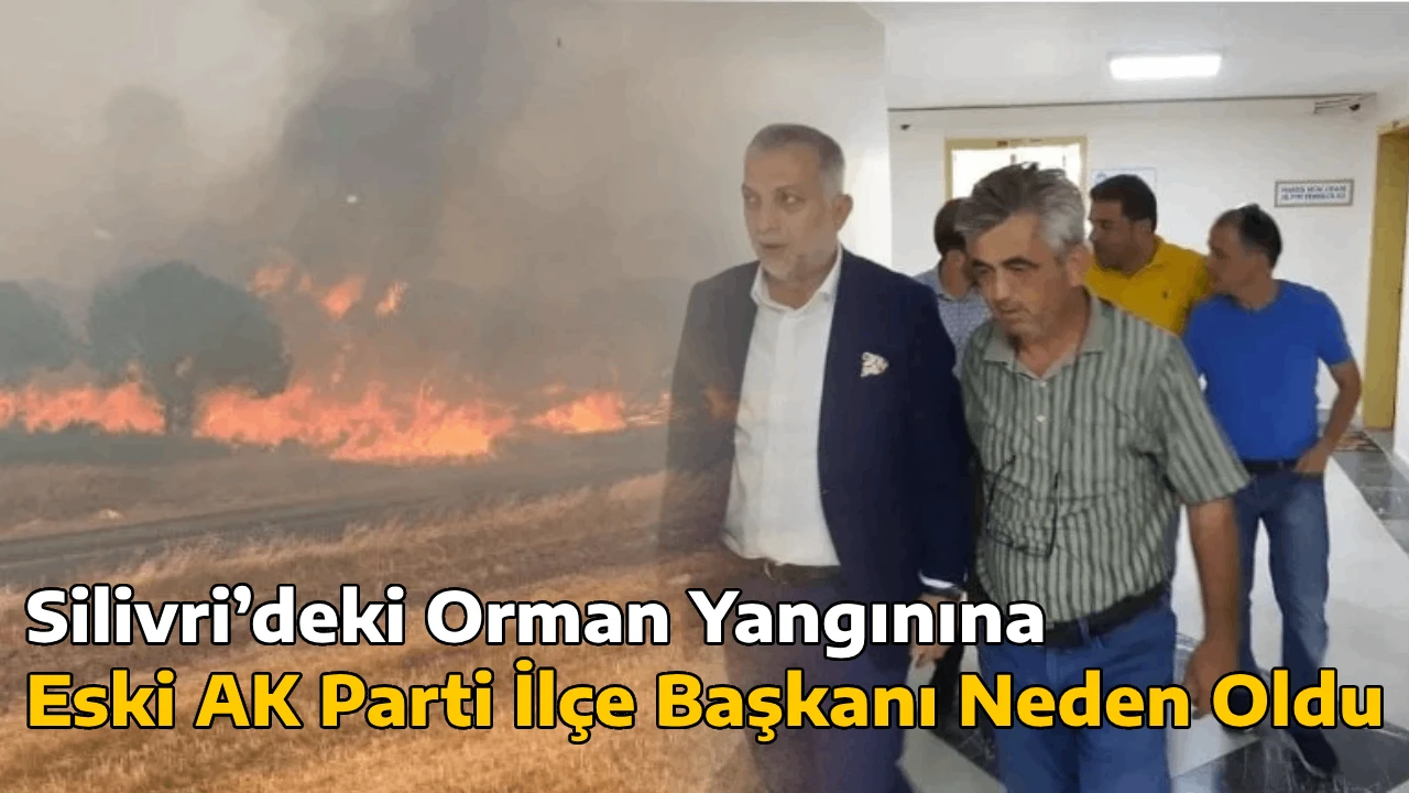 Silivri’deki Orman Yangınına Eski AK Parti İlçe Başkanı Neden Oldu