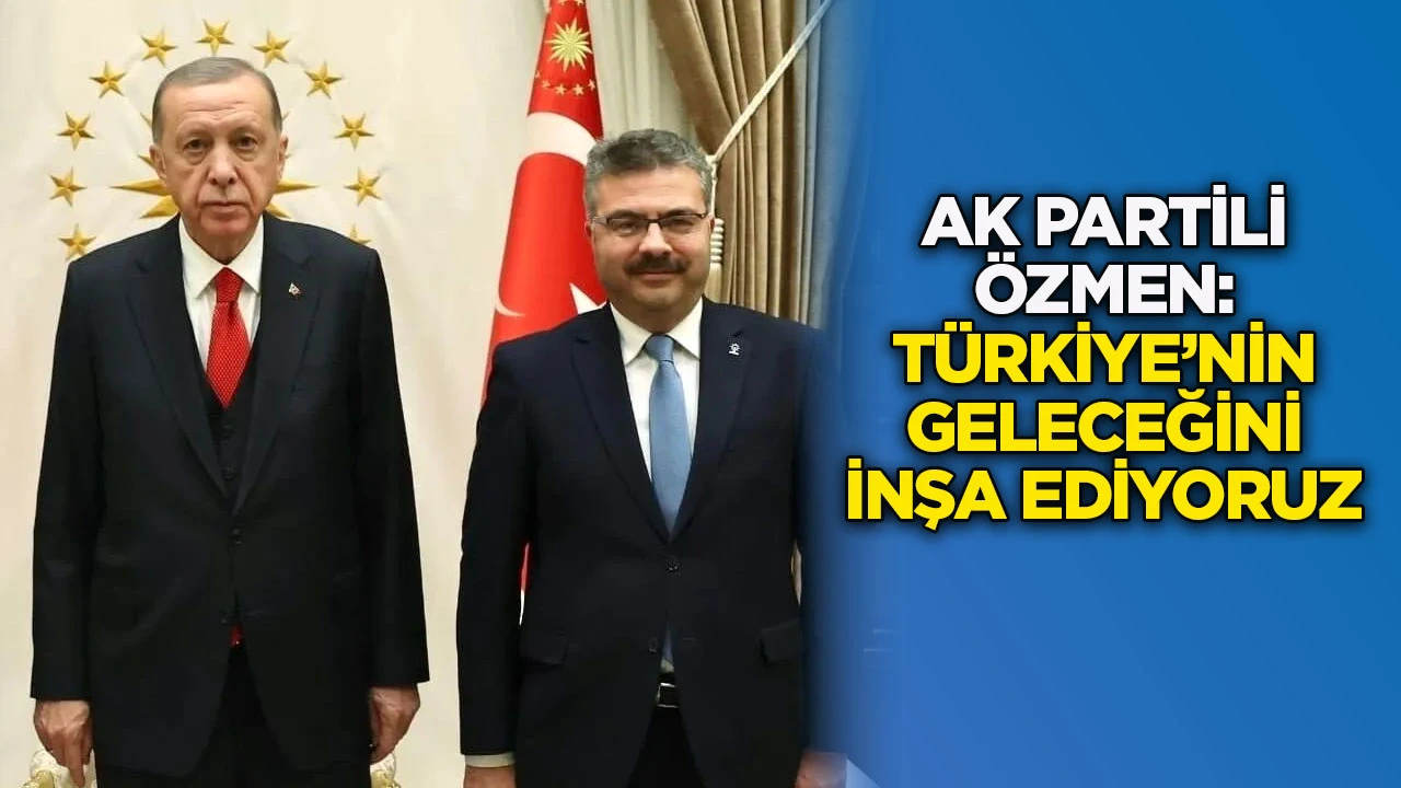 AK Partili &Ouml;zmen: T&uuml;rkiye&rsquo;nin geleceğini inşa ediyoruz