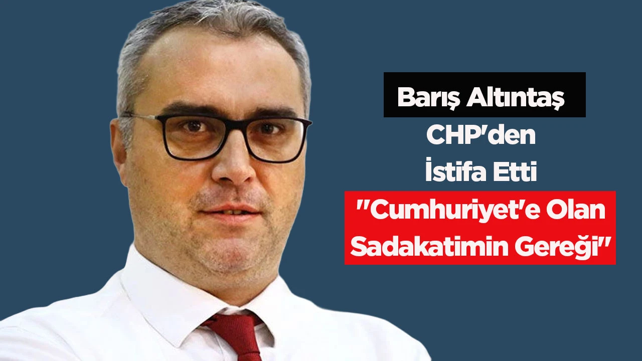 Barış Altıntaş CHP'den İstifa Etti "Cumhuriyet'e Olan Sadakatimin Gereği"