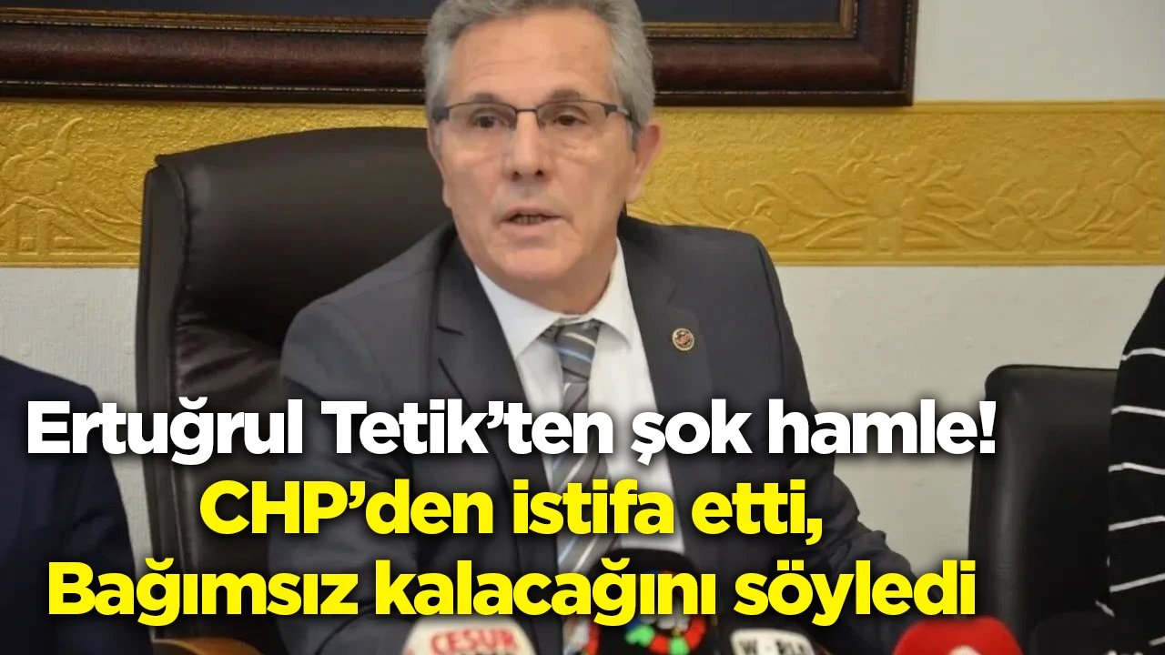 Ertuğrul Tetik’ten şok hamle! CHP’den istifa etti, Bağımsız kalacağını söyledi
