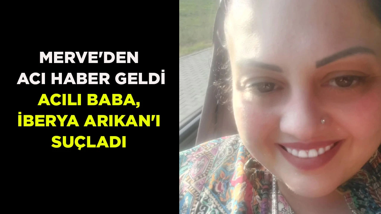 MERVE'DEN ACI HABER GELDİ ACILI BABA, İBERYA ARIKAN'I SUÇLADI