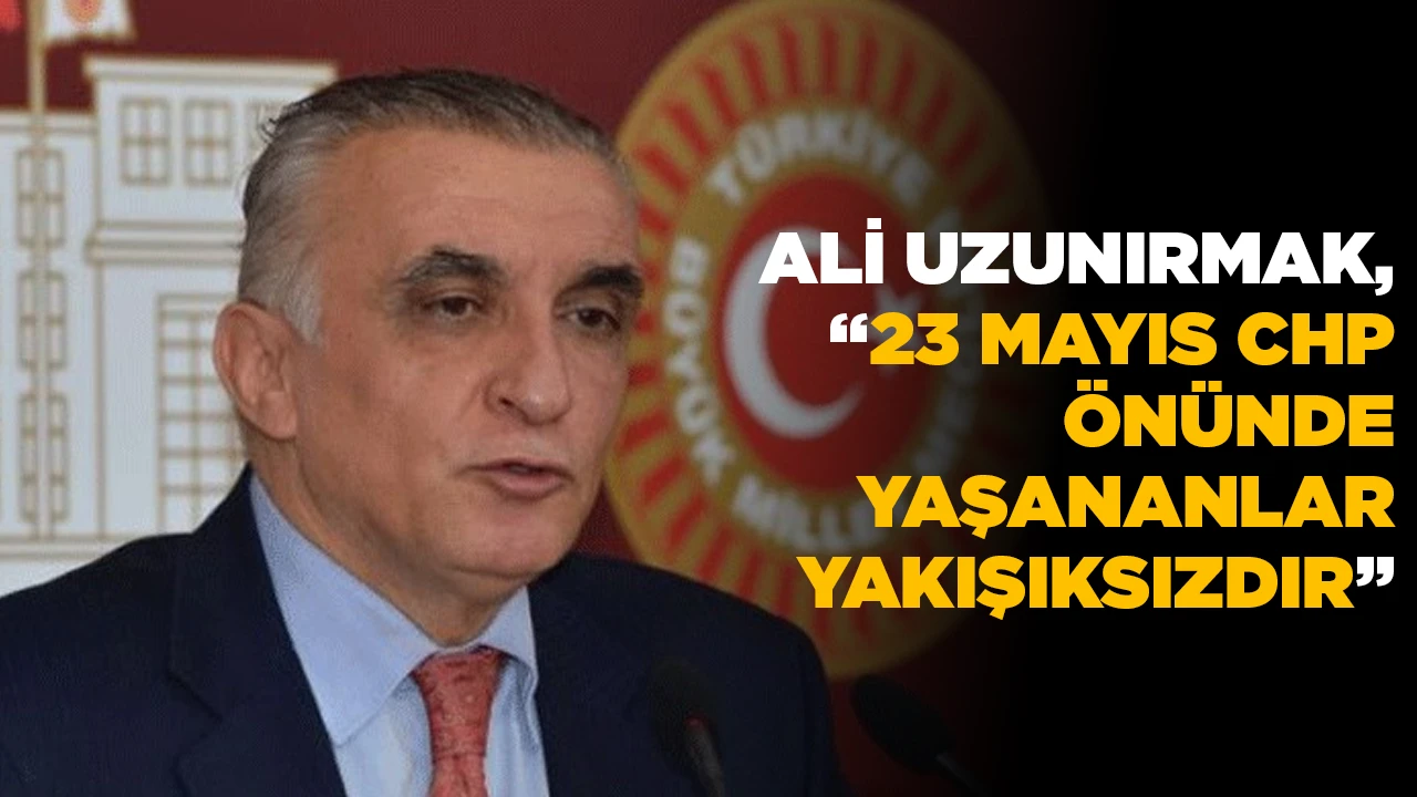 ALİ UZUNIRMAK, “23 MAYIS CHP ÖNÜNDE YAŞANANLAR YAKIŞIKSIZDIR”
