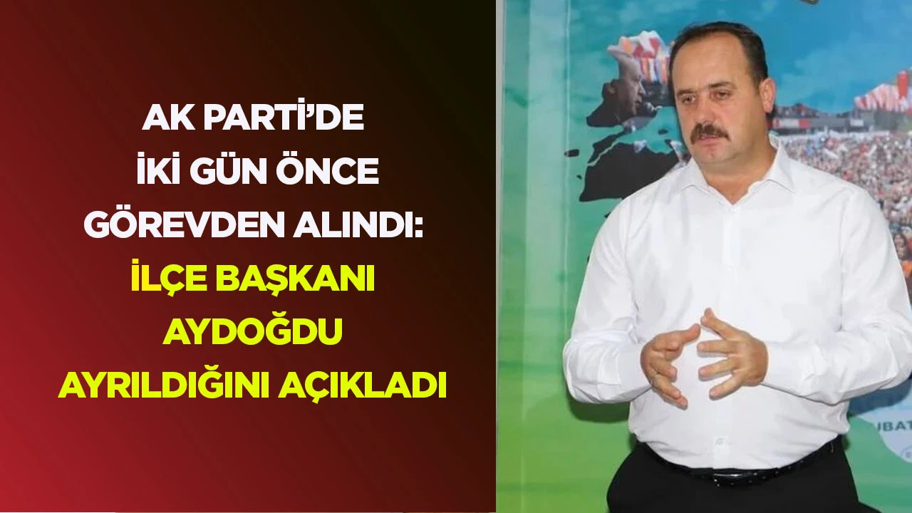 AK PARTİ’DE İKİ GÜN ÖNCE GÖREVDEN ALINDI: İLÇE BAŞKANI AYDOĞDU AYRILDIĞINI AÇIKLADI