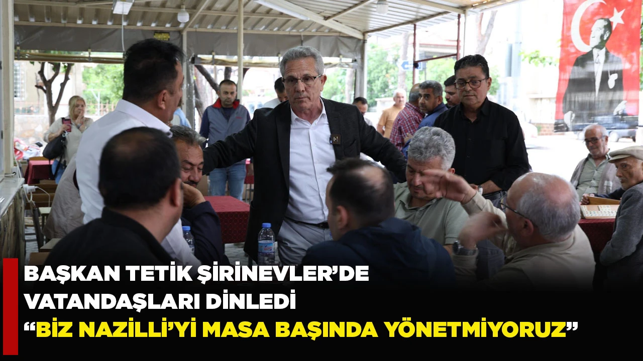 BAŞKAN TETİK ŞİRİNEVLER’DE VATANDAŞLARI DİNLEDİ “BİZ NAZİLLİ’Yİ MASA BAŞINDA YÖNETMİYORUZ”