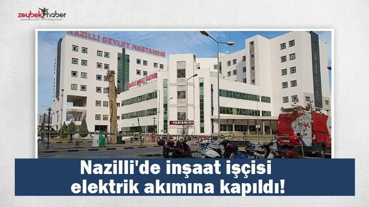 Nazilli'de inşaat işçisi elektrik akımına kapıldı!