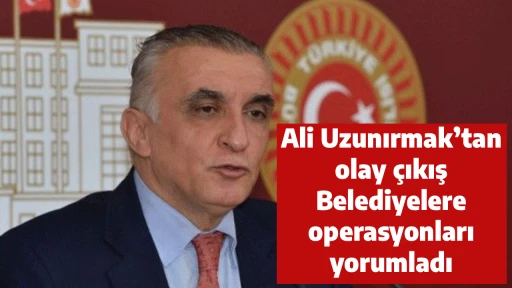 Ali Uzunırmak&rsquo;tan olay &ccedil;ıkış Belediyelere operasyonları yorumladı