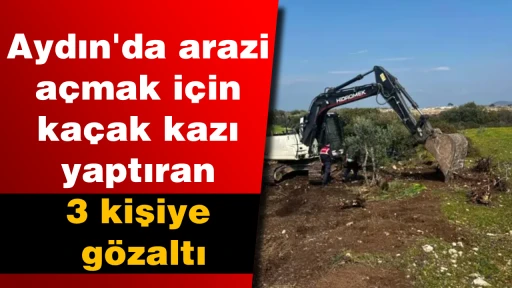 Aydın'da arazi a&ccedil;mak i&ccedil;in ka&ccedil;ak kazı yaptıran 3 kişiye g&ouml;zaltı