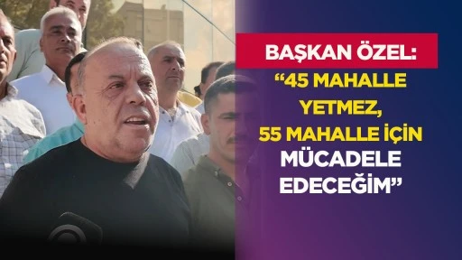 Baskan &Ouml;zel &ldquo;45 mahalle yetmez, 55 mahalle i&ccedil;in m&uuml;cadele edeceğim&rdquo;