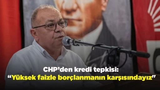 CHP&rsquo;den kredi tepkisi: &ldquo;Y&uuml;ksek faizle bor&ccedil;lanmanın karşısındayız"