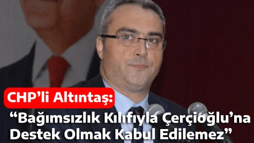 CHP&rsquo;li Altıntaş: &ldquo;Bağımsızlık Kılıfıyla &Ccedil;er&ccedil;ioğlu&rsquo;na Destek Olmak Kabul Edilemez&rdquo;