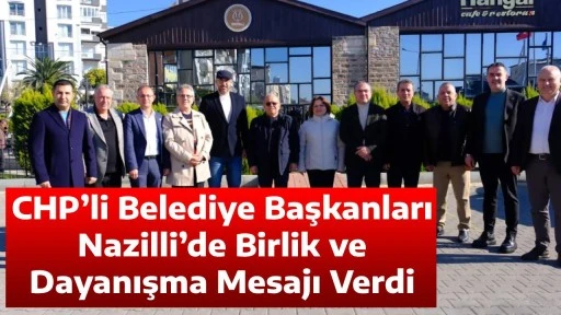 CHP&rsquo;li Belediye Başkanları Nazilli&rsquo;de Birlik ve Dayanışma Mesajı Verdi