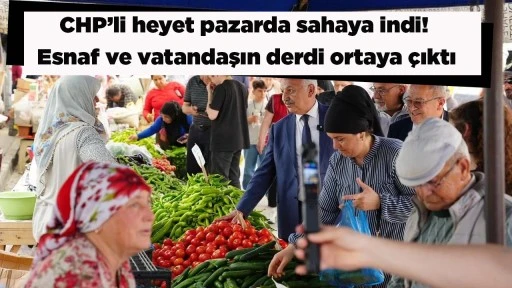 CHP&rsquo;li heyet pazarda sahaya indi! Esnaf ve vatandaşın derdi ortaya &ccedil;ıktı