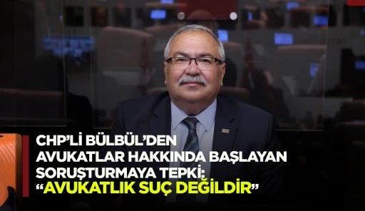 CHP’Lİ BÜLBÜL’DEN AVUKATLAR HAKKINDA BAŞLAYAN SORUŞTURMAYA TEPKİ: “AVUKATLIK SUÇ DEĞİLDİR”