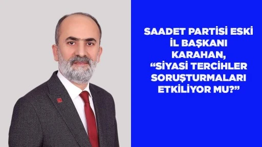 SAADET PARTİSİ ESKİ İL BAŞKANI KARAHAN, &ldquo;SİYASİ TERCİHLER SORUŞTURMALARI ETKİLİYOR MU?&rdquo;