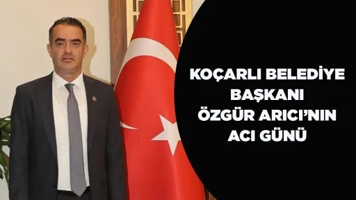 KO&Ccedil;ARLI BELEDİYE BAŞKANI &Ouml;ZG&Uuml;R ARICI&rsquo;NIN ACI G&Uuml;N&Uuml;