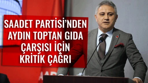 SAADET PARTİSİ&rsquo;NDEN AYDIN TOPTAN GIDA &Ccedil;ARŞISI İ&Ccedil;İN KRİTİK &Ccedil;AĞRI
