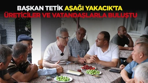 BAŞKAN TETİK AŞAĞI YAKACIK’TA ÜRETİCİLER VE VATANDAŞLARLA BULUŞTU