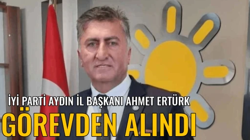 İYİ PARTİ AYDIN İL BAŞKANI AHMET ERT&Uuml;RK G&Ouml;REVDEN ALINDI