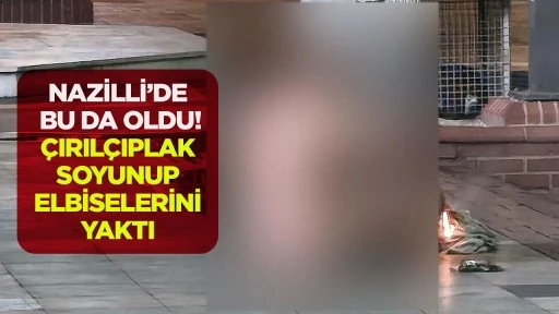 NAZİLLİ&rsquo;DE BU DA OLDU! &Ccedil;IRIL&Ccedil;IPLAK SOYUNUP ELBİSELERİNİ YAKTI