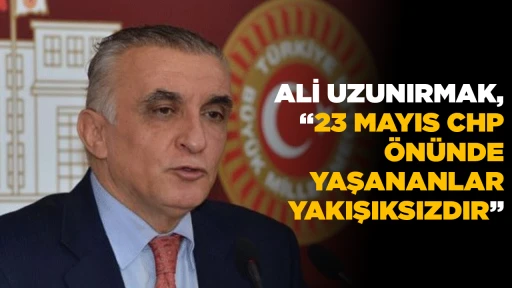 ALİ UZUNIRMAK, &ldquo;23 MAYIS CHP &Ouml;N&Uuml;NDE YAŞANANLAR YAKIŞIKSIZDIR&rdquo;