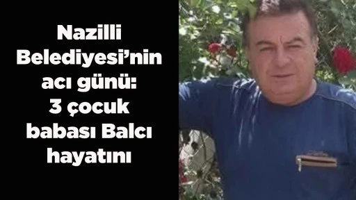 Nazilli Belediyesi&rsquo;nin acı g&uuml;n&uuml;: 3 &ccedil;ocuk babası Balcı hayatını kaybetti