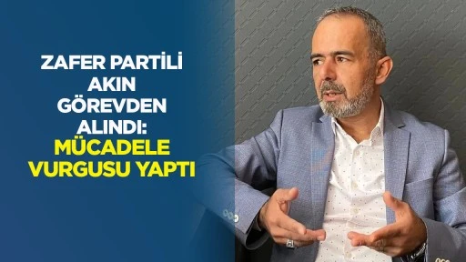 Zafer Partili Akın g&ouml;revden alındı M&uuml;cadele vurgusu yaptı